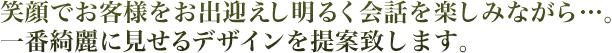 笑顔でお客様をお出迎えし明るく会話を楽しみながら一番キレイに見せるデザインを提案します