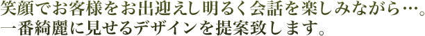 笑顔でお客様をお出迎えし明るく会話を楽しみながら一番キレイに見せるデザインを提案します